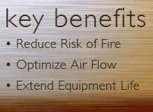 Key Benefits - Reduce risk of fire, optimize air flow, extend equipment life